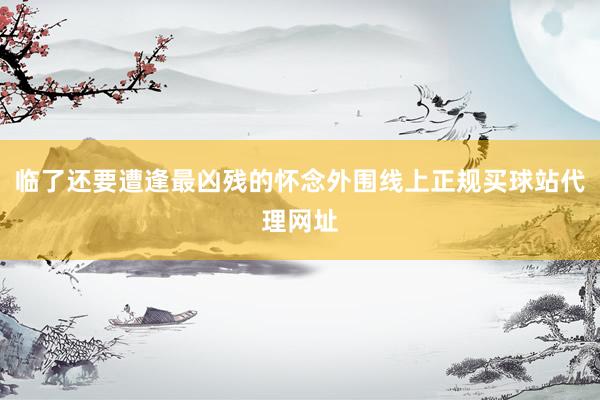 临了还要遭逢最凶残的怀念外围线上正规买球站代理网址