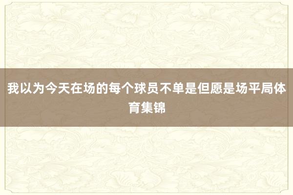 我以为今天在场的每个球员不单是但愿是场平局体育集锦