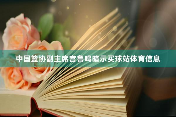 中国篮协副主席宫鲁鸣暗示买球站体育信息