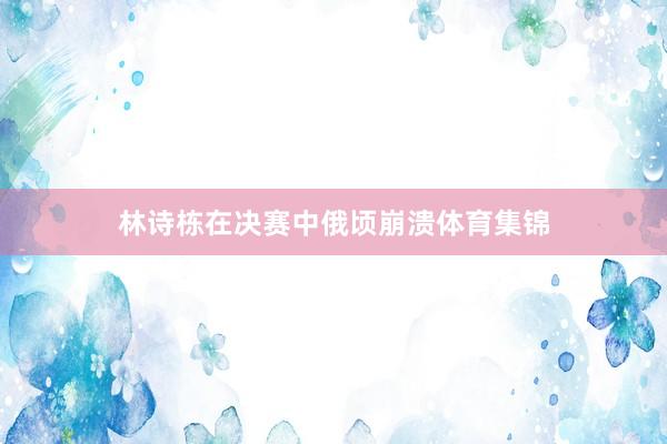林诗栋在决赛中俄顷崩溃体育集锦